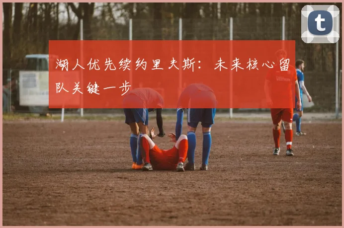 湖人优先续约里夫斯：未来核心留队关键一步