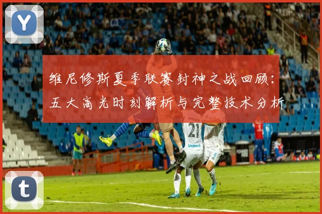维尼修斯夏季联赛封神之战回顾:五大高光时刻解析与完整技术分析