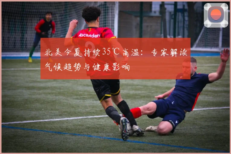 北美今夏持续35℃高温：专家解读气候趋势与健康影响