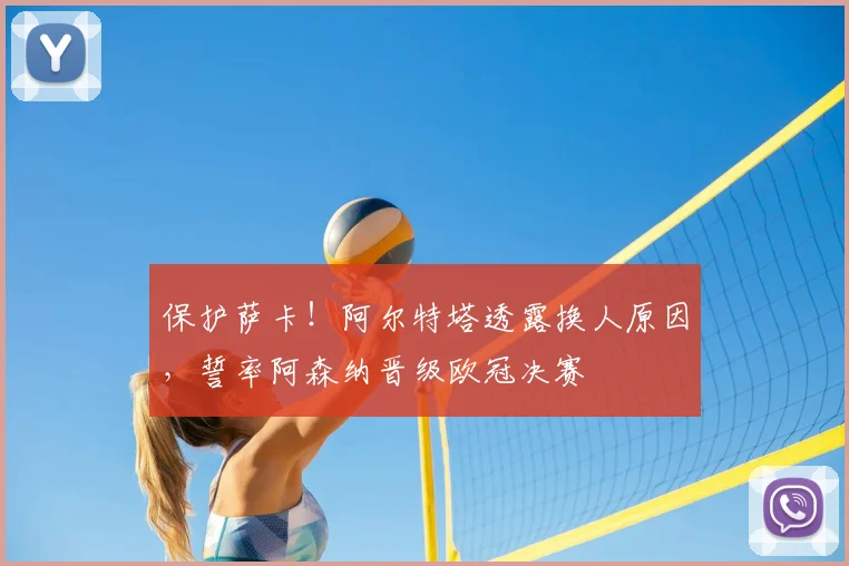 保护萨卡!阿尔特塔透露换人原因,誓率阿森纳晋级欧冠决赛
