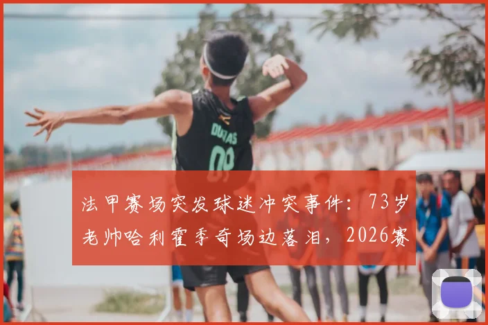 法甲赛场突发球迷冲突事件:73岁老帅哈利霍季奇场边落泪,2026赛季南特队战绩与未来走势深度剖析