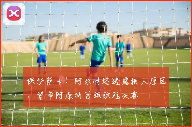 保护萨卡!阿尔特塔透露换人原因,誓率阿森纳晋级欧冠决赛