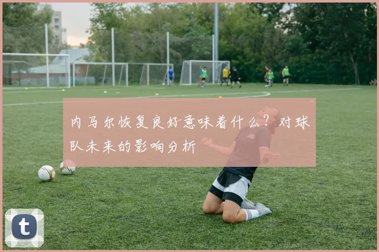 内马尔恢复良好意味着什么？对球队未来的影响分析