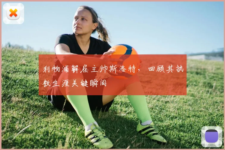 利物浦解雇主帅斯洛特,回顾其执教生涯关键瞬间