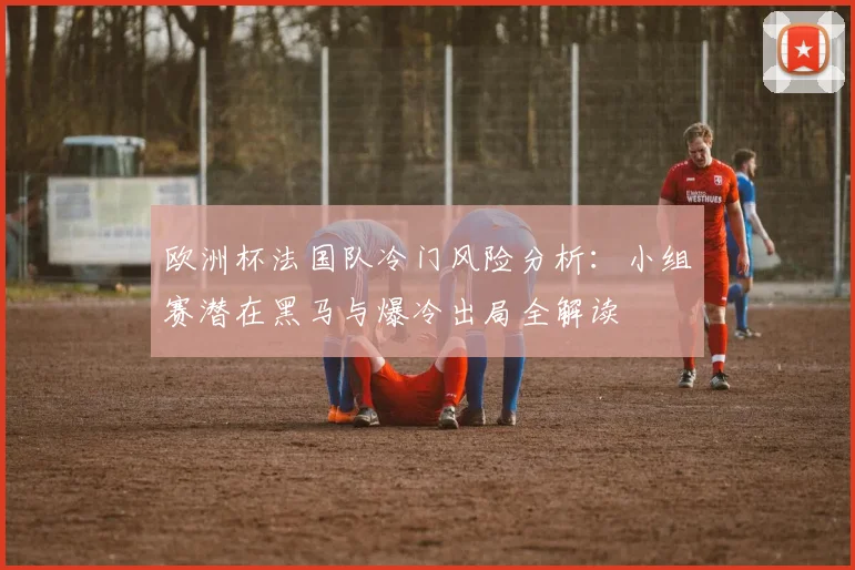 欧洲杯法国队冷门风险分析:小组赛潜在黑马与爆冷出局全解读